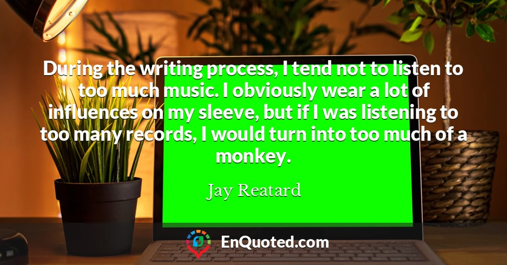 During the writing process, I tend not to listen to too much music. I obviously wear a lot of influences on my sleeve, but if I was listening to too many records, I would turn into too much of a monkey.