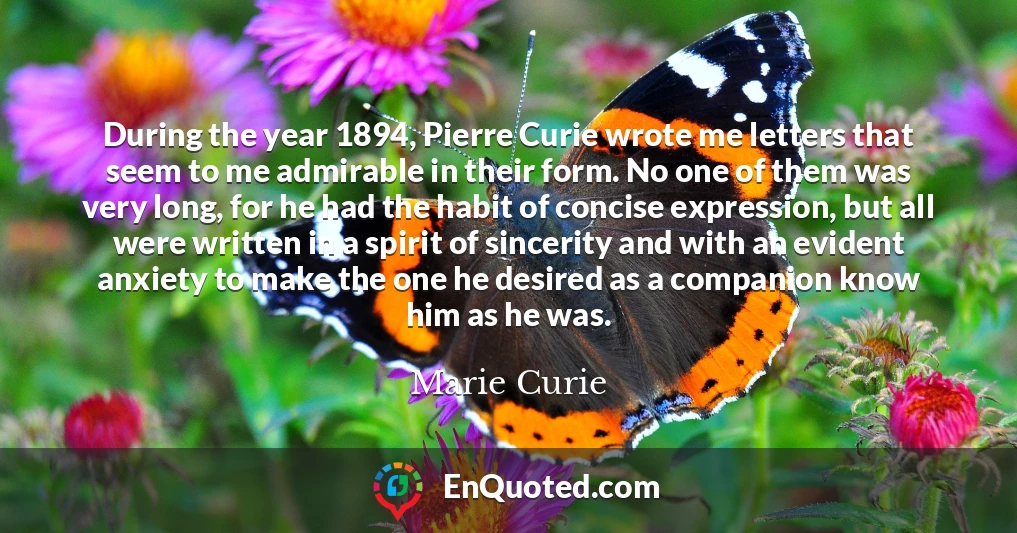 During the year 1894, Pierre Curie wrote me letters that seem to me admirable in their form. No one of them was very long, for he had the habit of concise expression, but all were written in a spirit of sincerity and with an evident anxiety to make the one he desired as a companion know him as he was.