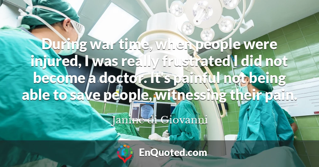 During war time, when people were injured, I was really frustrated I did not become a doctor. It's painful not being able to save people, witnessing their pain.