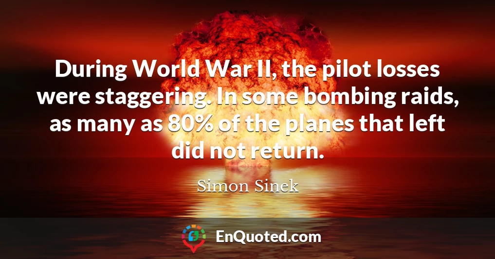 During World War II, the pilot losses were staggering. In some bombing raids, as many as 80% of the planes that left did not return.
