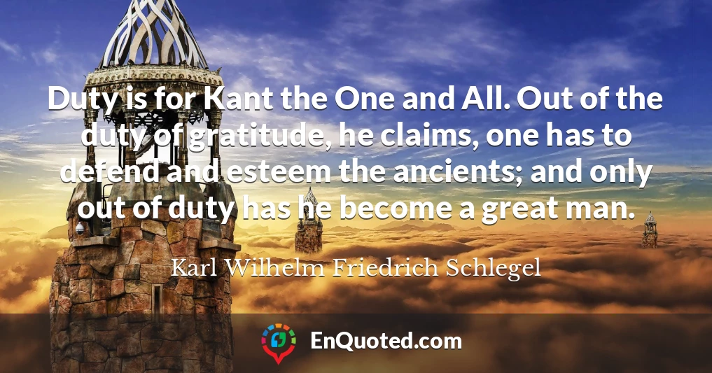 Duty is for Kant the One and All. Out of the duty of gratitude, he claims, one has to defend and esteem the ancients; and only out of duty has he become a great man.