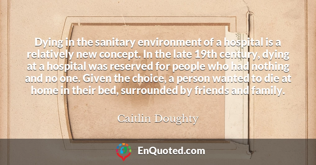 Dying in the sanitary environment of a hospital is a relatively new concept. In the late 19th century, dying at a hospital was reserved for people who had nothing and no one. Given the choice, a person wanted to die at home in their bed, surrounded by friends and family.