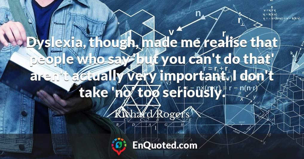 Dyslexia, though, made me realise that people who say 'but you can't do that' aren't actually very important. I don't take 'no' too seriously.