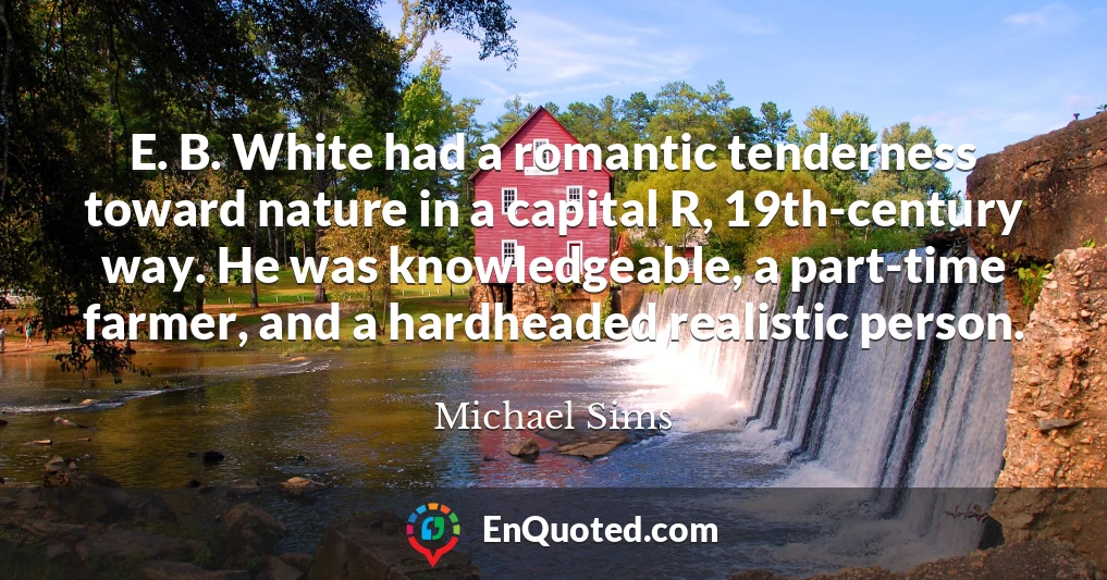 E. B. White had a romantic tenderness toward nature in a capital R, 19th-century way. He was knowledgeable, a part-time farmer, and a hardheaded realistic person.