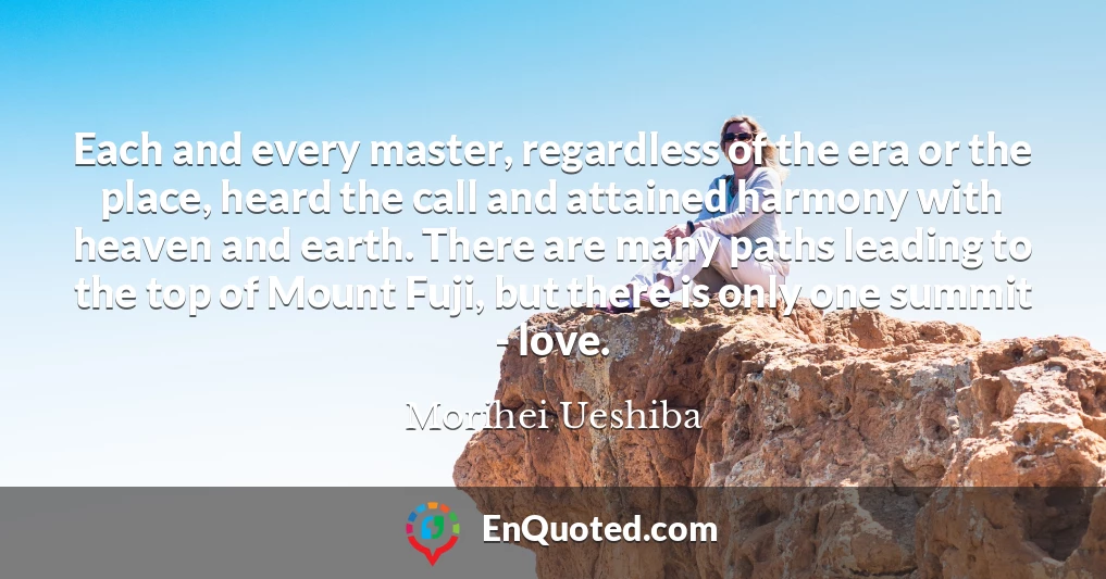 Each and every master, regardless of the era or the place, heard the call and attained harmony with heaven and earth. There are many paths leading to the top of Mount Fuji, but there is only one summit - love.
