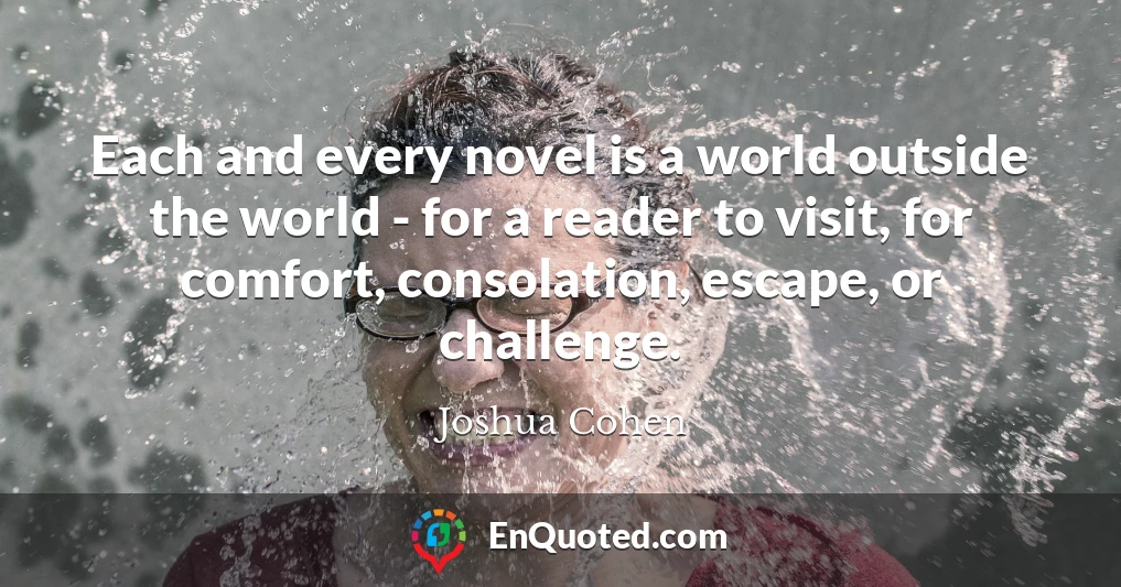 Each and every novel is a world outside the world - for a reader to visit, for comfort, consolation, escape, or challenge.