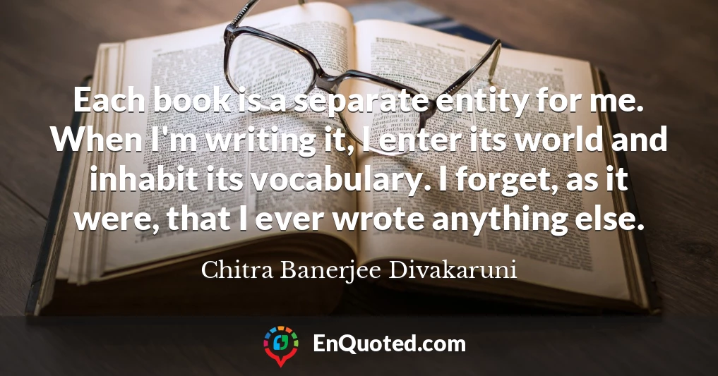 Each book is a separate entity for me. When I'm writing it, I enter its world and inhabit its vocabulary. I forget, as it were, that I ever wrote anything else.