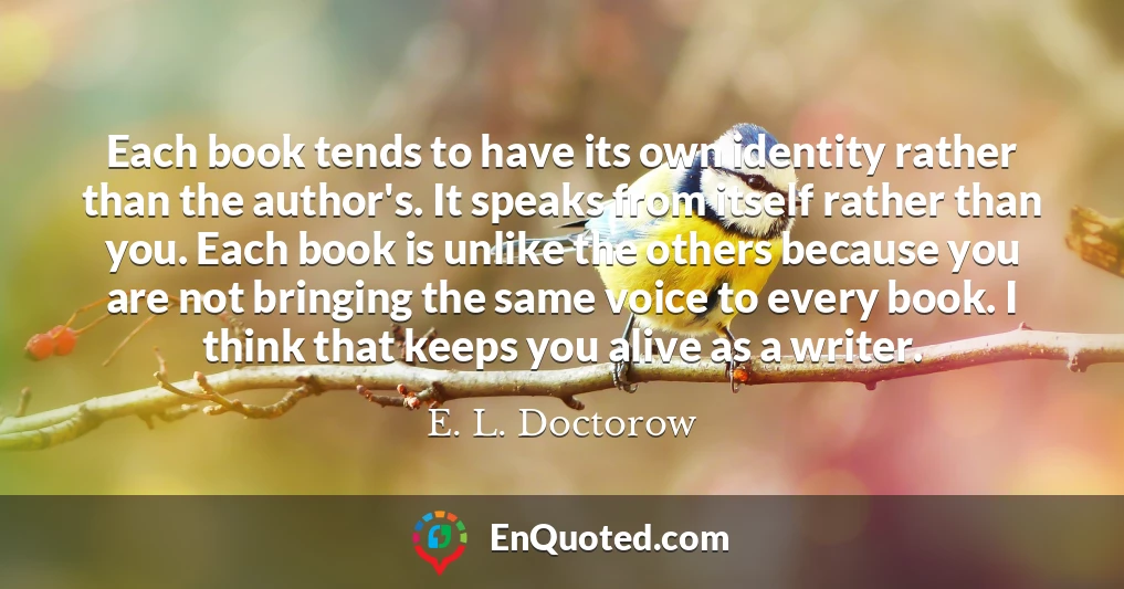 Each book tends to have its own identity rather than the author's. It speaks from itself rather than you. Each book is unlike the others because you are not bringing the same voice to every book. I think that keeps you alive as a writer.