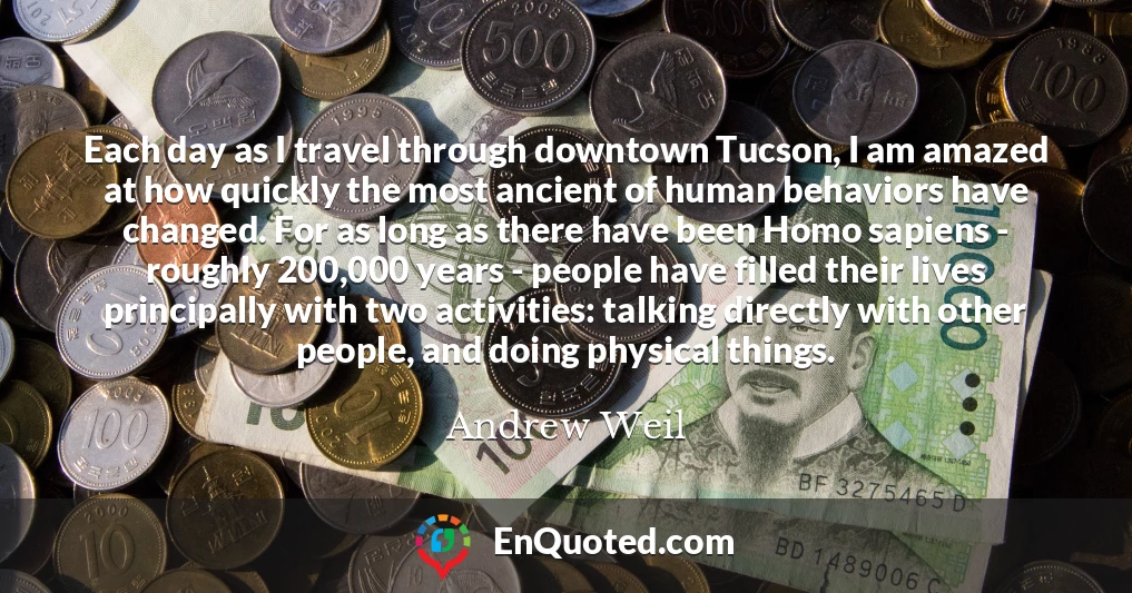 Each day as I travel through downtown Tucson, I am amazed at how quickly the most ancient of human behaviors have changed. For as long as there have been Homo sapiens - roughly 200,000 years - people have filled their lives principally with two activities: talking directly with other people, and doing physical things.