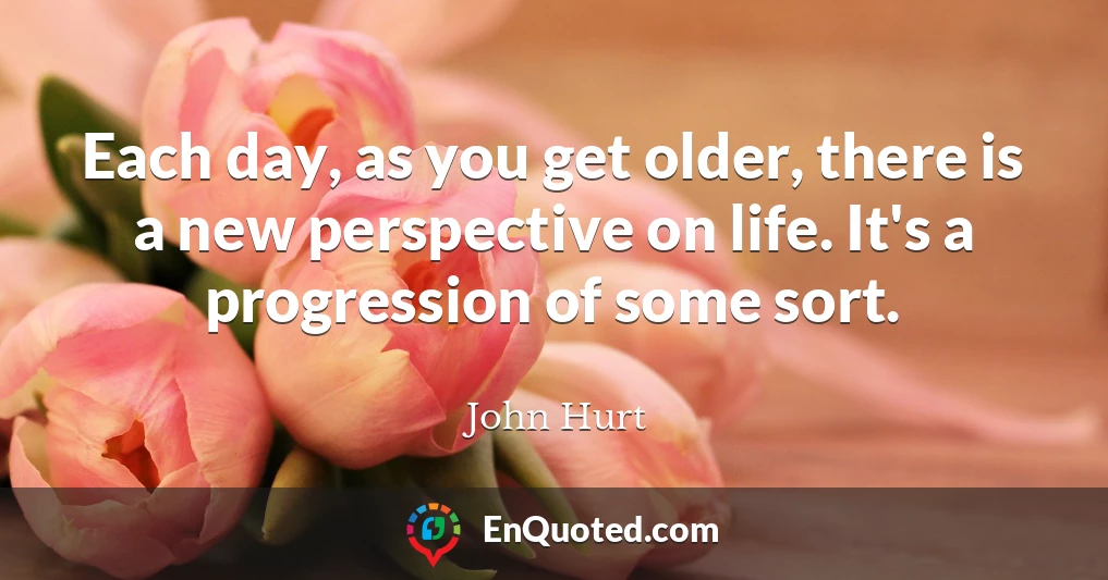 Each day, as you get older, there is a new perspective on life. It's a progression of some sort.