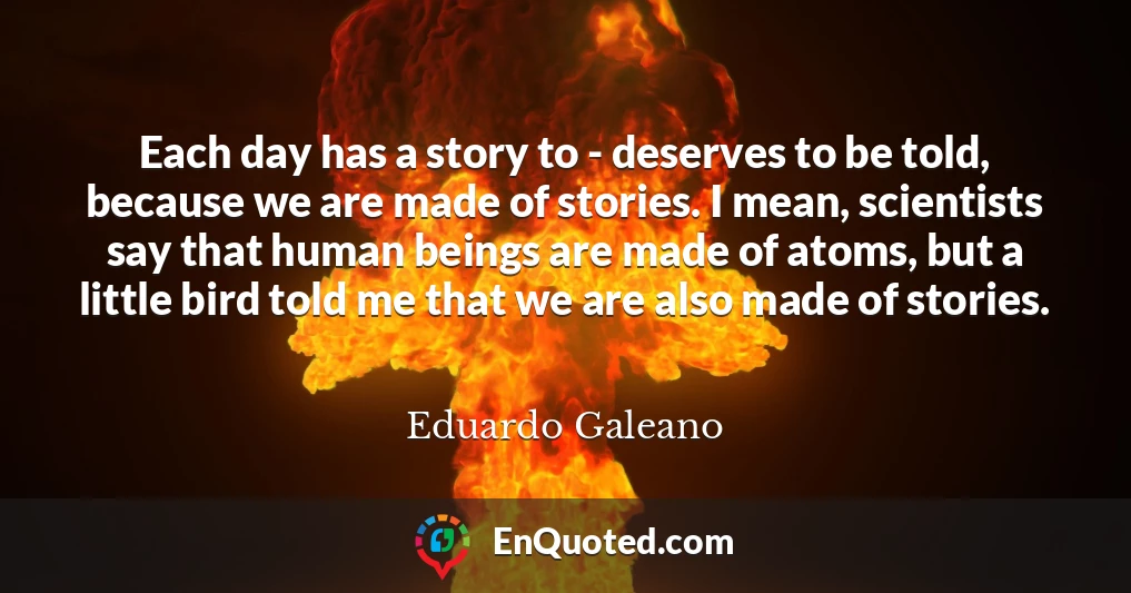 Each day has a story to - deserves to be told, because we are made of stories. I mean, scientists say that human beings are made of atoms, but a little bird told me that we are also made of stories.