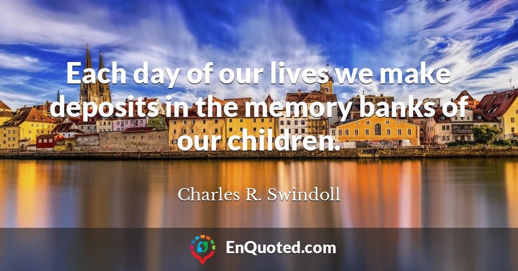Each day of our lives we make deposits in the memory banks of our children.