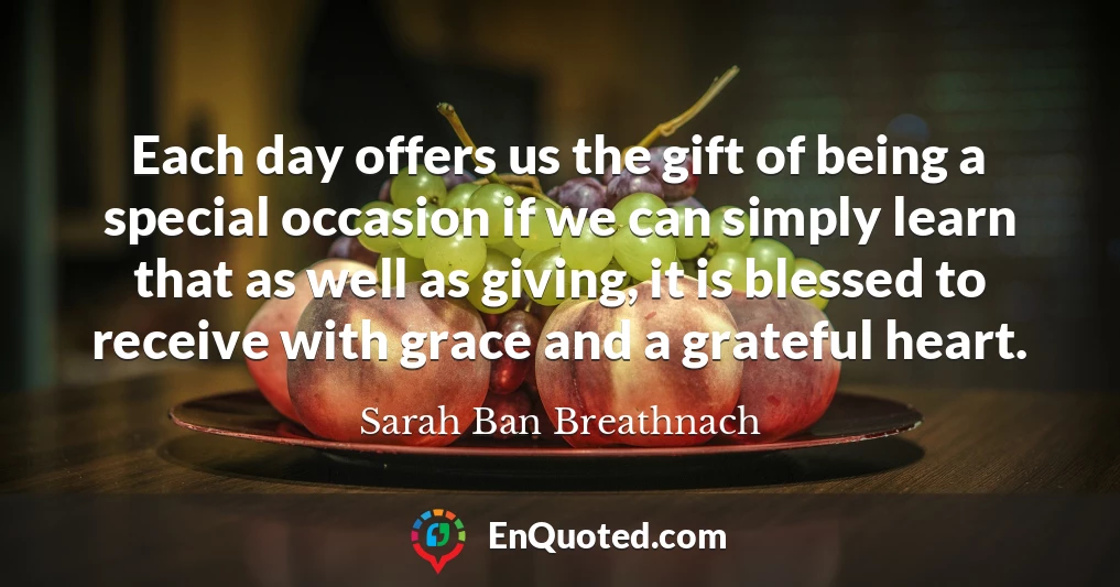 Each day offers us the gift of being a special occasion if we can simply learn that as well as giving, it is blessed to receive with grace and a grateful heart.