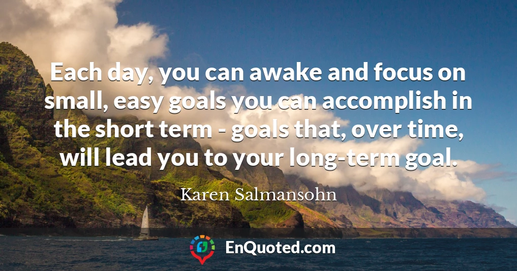 Each day, you can awake and focus on small, easy goals you can accomplish in the short term - goals that, over time, will lead you to your long-term goal.