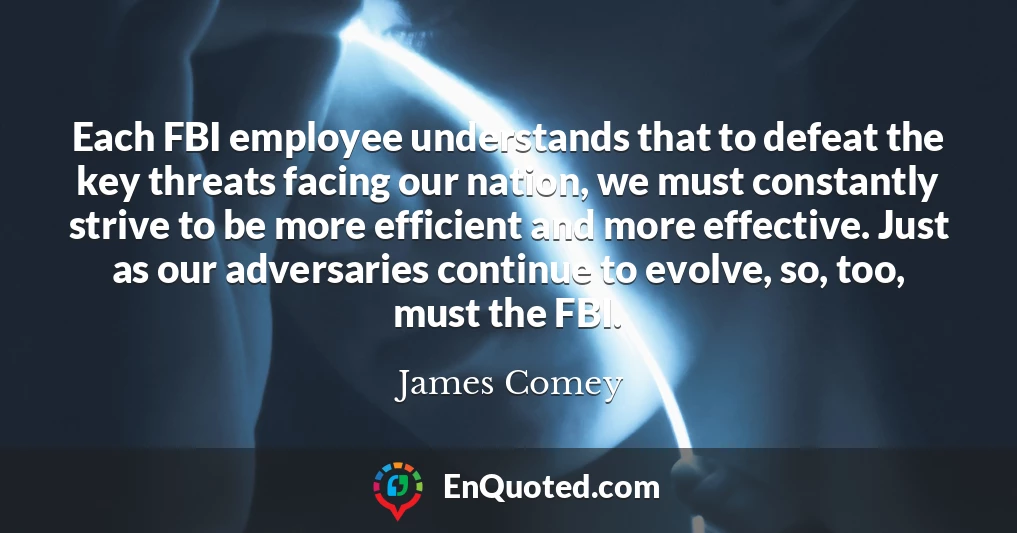Each FBI employee understands that to defeat the key threats facing our nation, we must constantly strive to be more efficient and more effective. Just as our adversaries continue to evolve, so, too, must the FBI.