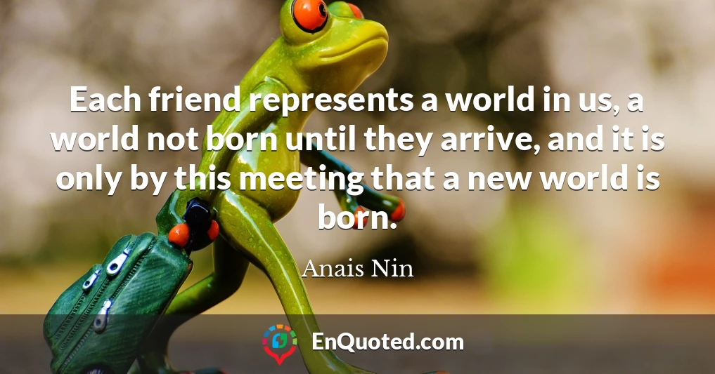 Each friend represents a world in us, a world not born until they arrive, and it is only by this meeting that a new world is born.