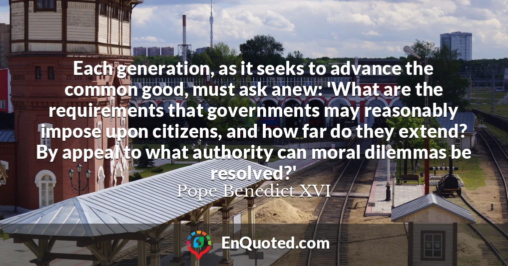 Each generation, as it seeks to advance the common good, must ask anew: 'What are the requirements that governments may reasonably impose upon citizens, and how far do they extend? By appeal to what authority can moral dilemmas be resolved?'