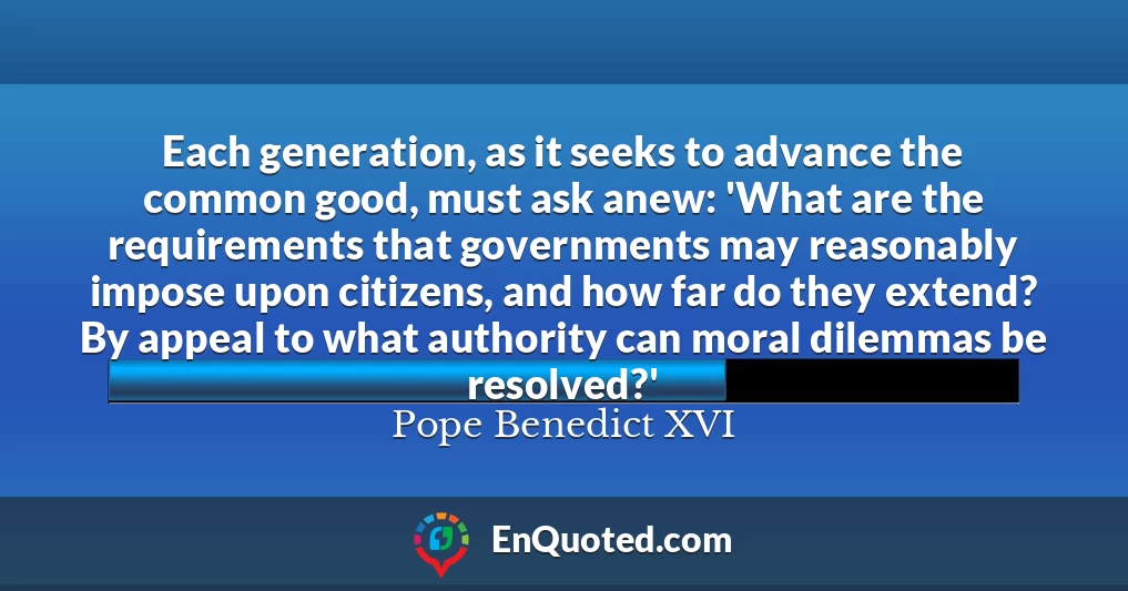 Each generation, as it seeks to advance the common good, must ask anew: 'What are the requirements that governments may reasonably impose upon citizens, and how far do they extend? By appeal to what authority can moral dilemmas be resolved?'