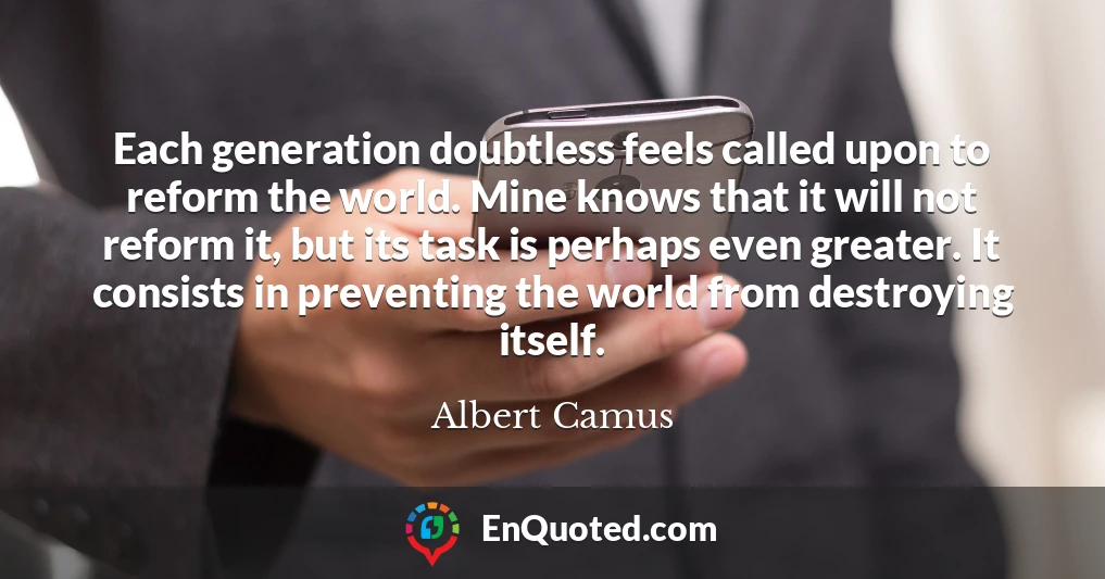 Each generation doubtless feels called upon to reform the world. Mine knows that it will not reform it, but its task is perhaps even greater. It consists in preventing the world from destroying itself.