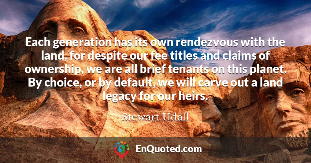Each generation has its own rendezvous with the land, for despite our fee titles and claims of ownership, we are all brief tenants on this planet. By choice, or by default, we will carve out a land legacy for our heirs.