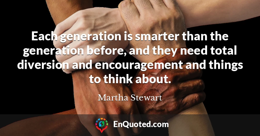 Each generation is smarter than the generation before, and they need total diversion and encouragement and things to think about.
