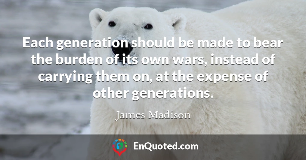 Each generation should be made to bear the burden of its own wars, instead of carrying them on, at the expense of other generations.