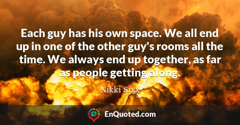 Each guy has his own space. We all end up in one of the other guy's rooms all the time. We always end up together, as far as people getting along.