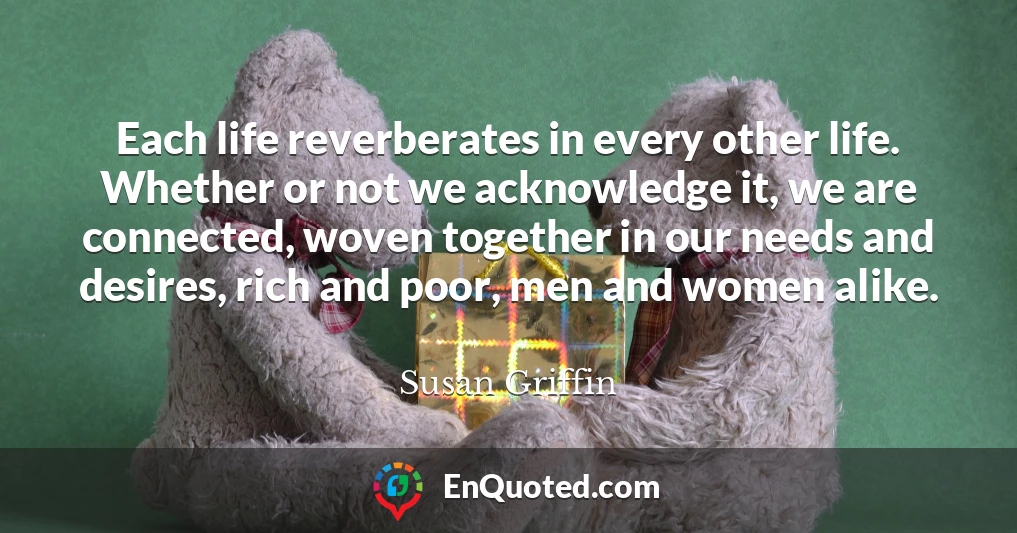 Each life reverberates in every other life. Whether or not we acknowledge it, we are connected, woven together in our needs and desires, rich and poor, men and women alike.
