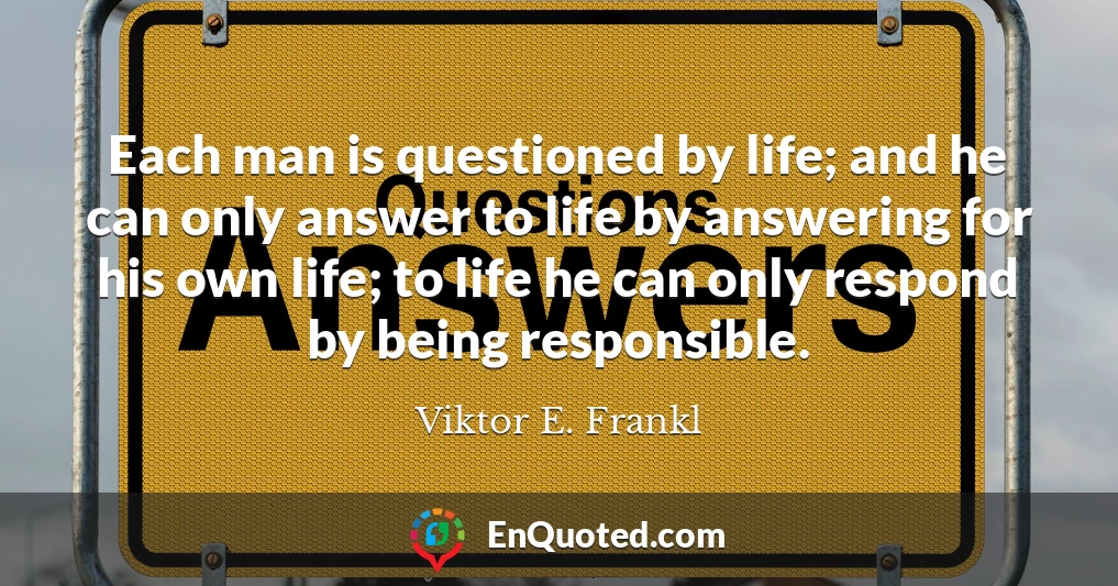 Each man is questioned by life; and he can only answer to life by answering for his own life; to life he can only respond by being responsible.