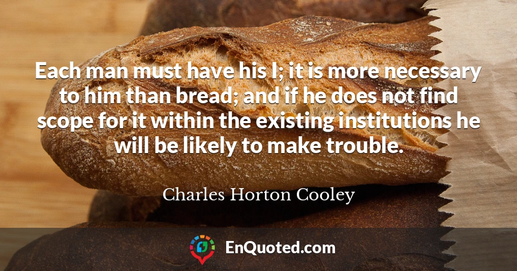 Each man must have his I; it is more necessary to him than bread; and if he does not find scope for it within the existing institutions he will be likely to make trouble.