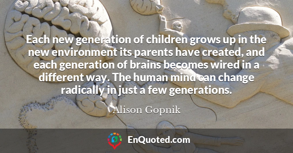 Each new generation of children grows up in the new environment its parents have created, and each generation of brains becomes wired in a different way. The human mind can change radically in just a few generations.