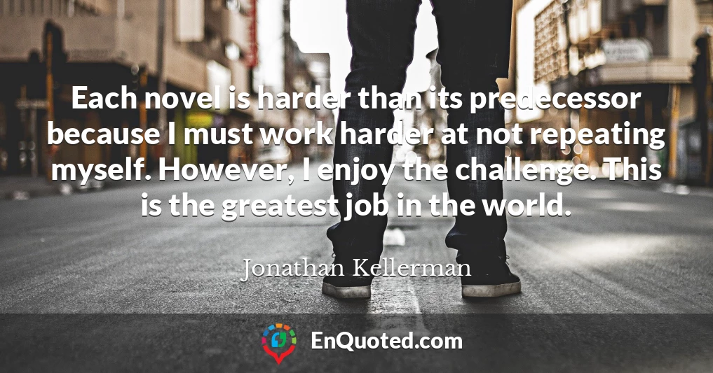 Each novel is harder than its predecessor because I must work harder at not repeating myself. However, I enjoy the challenge. This is the greatest job in the world.