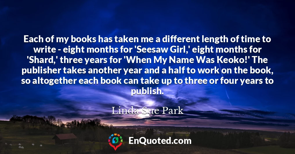 Each of my books has taken me a different length of time to write - eight months for 'Seesaw Girl,' eight months for 'Shard,' three years for 'When My Name Was Keoko!' The publisher takes another year and a half to work on the book, so altogether each book can take up to three or four years to publish.