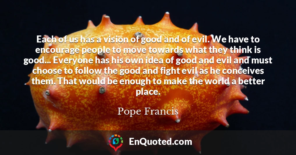 Each of us has a vision of good and of evil. We have to encourage people to move towards what they think is good... Everyone has his own idea of good and evil and must choose to follow the good and fight evil as he conceives them. That would be enough to make the world a better place.