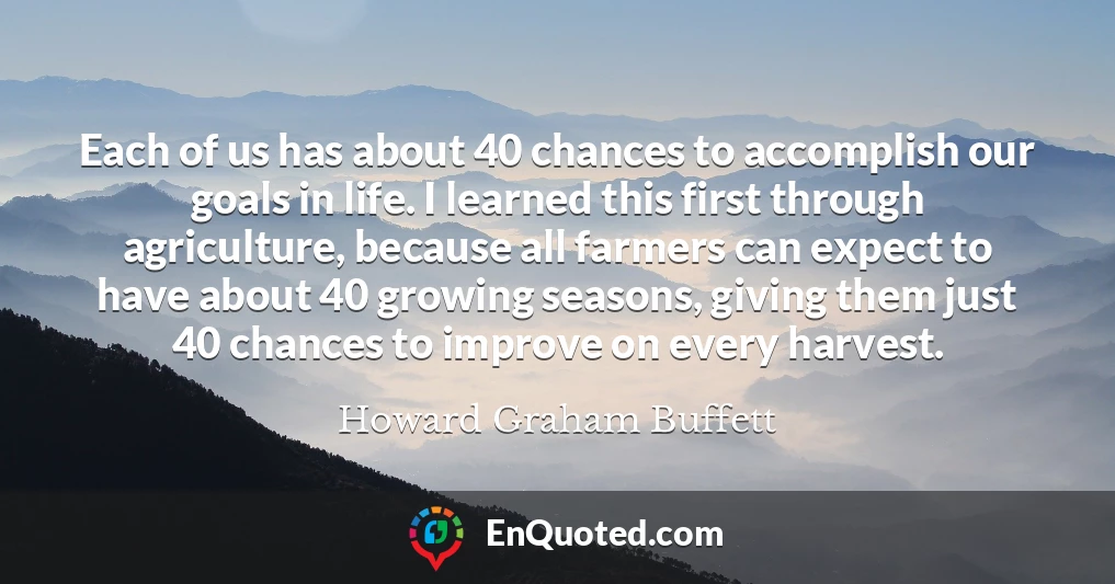 Each of us has about 40 chances to accomplish our goals in life. I learned this first through agriculture, because all farmers can expect to have about 40 growing seasons, giving them just 40 chances to improve on every harvest.