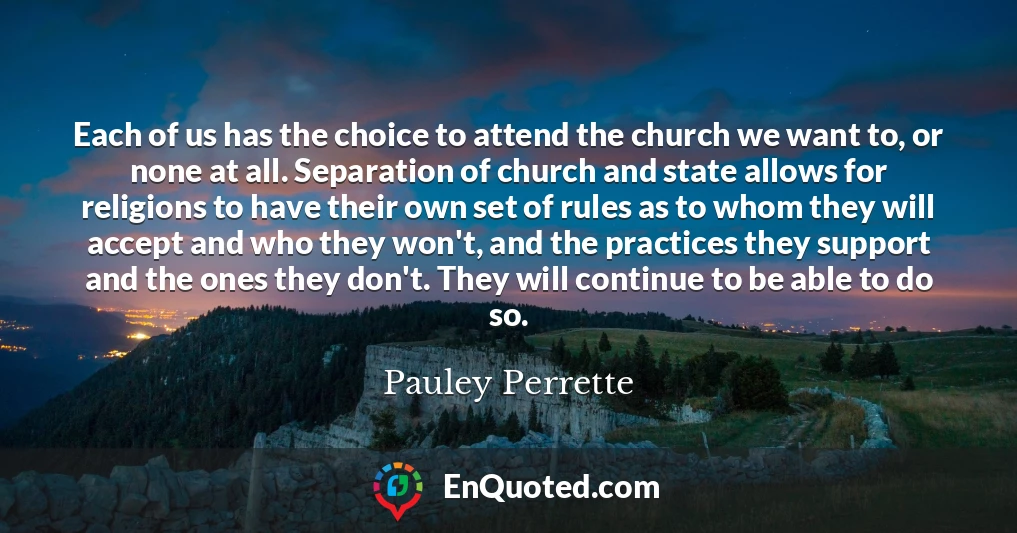 Each of us has the choice to attend the church we want to, or none at all. Separation of church and state allows for religions to have their own set of rules as to whom they will accept and who they won't, and the practices they support and the ones they don't. They will continue to be able to do so.