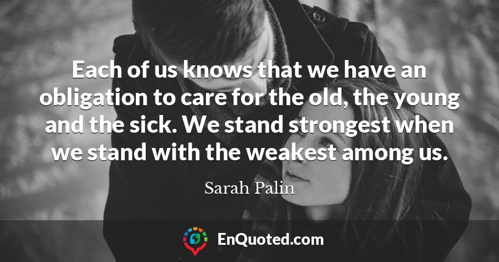 Each of us knows that we have an obligation to care for the old, the young and the sick. We stand strongest when we stand with the weakest among us.