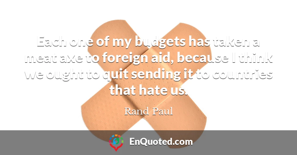 Each one of my budgets has taken a meat axe to foreign aid, because I think we ought to quit sending it to countries that hate us.