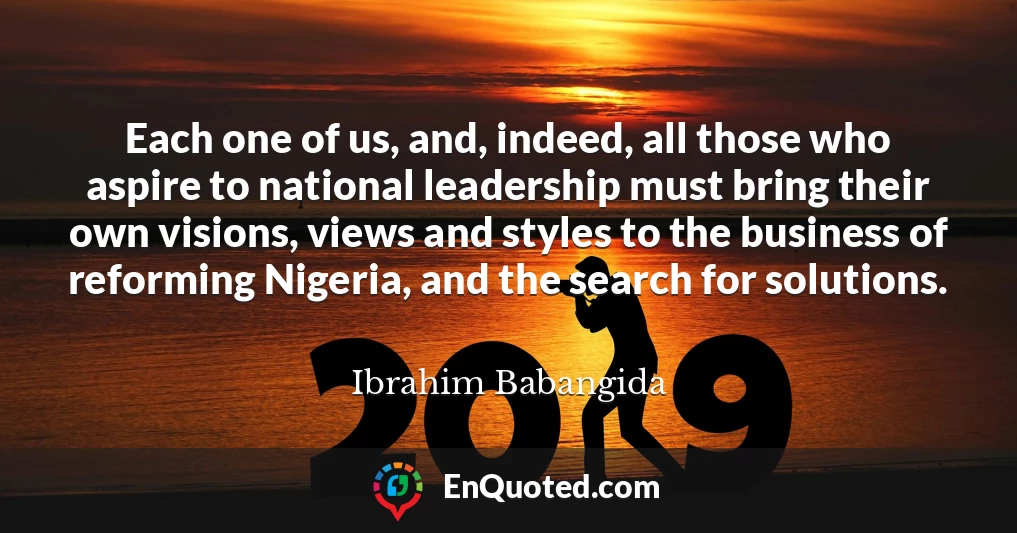 Each one of us, and, indeed, all those who aspire to national leadership must bring their own visions, views and styles to the business of reforming Nigeria, and the search for solutions.