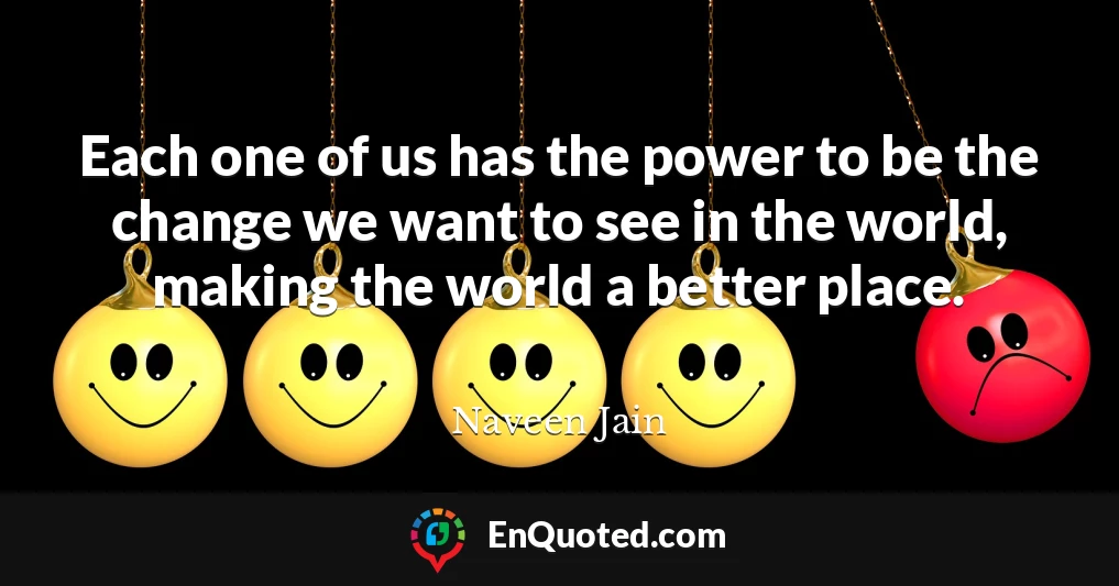Each one of us has the power to be the change we want to see in the world, making the world a better place.