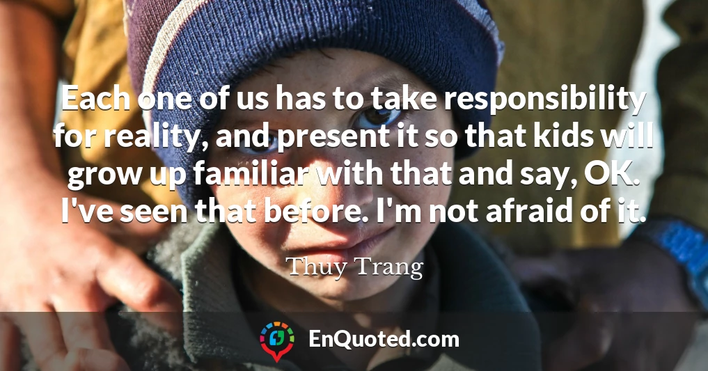 Each one of us has to take responsibility for reality, and present it so that kids will grow up familiar with that and say, OK. I've seen that before. I'm not afraid of it.