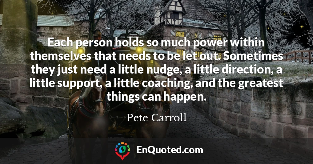 Each person holds so much power within themselves that needs to be let out. Sometimes they just need a little nudge, a little direction, a little support, a little coaching, and the greatest things can happen.