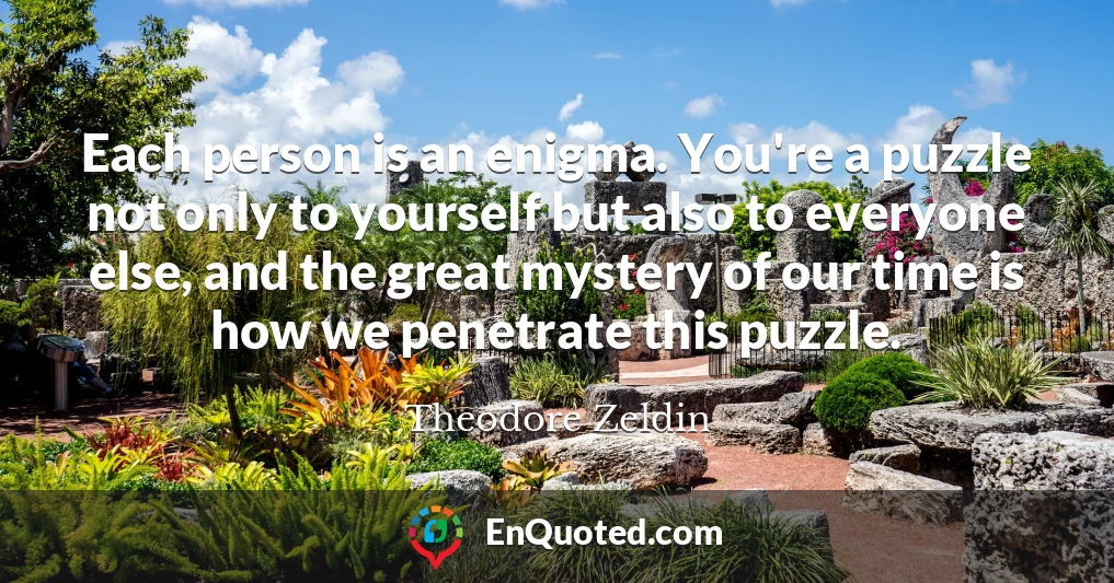 Each person is an enigma. You're a puzzle not only to yourself but also to everyone else, and the great mystery of our time is how we penetrate this puzzle.