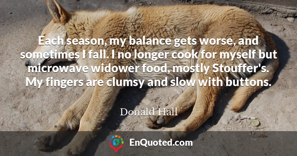 Each season, my balance gets worse, and sometimes I fall. I no longer cook for myself but microwave widower food, mostly Stouffer's. My fingers are clumsy and slow with buttons.