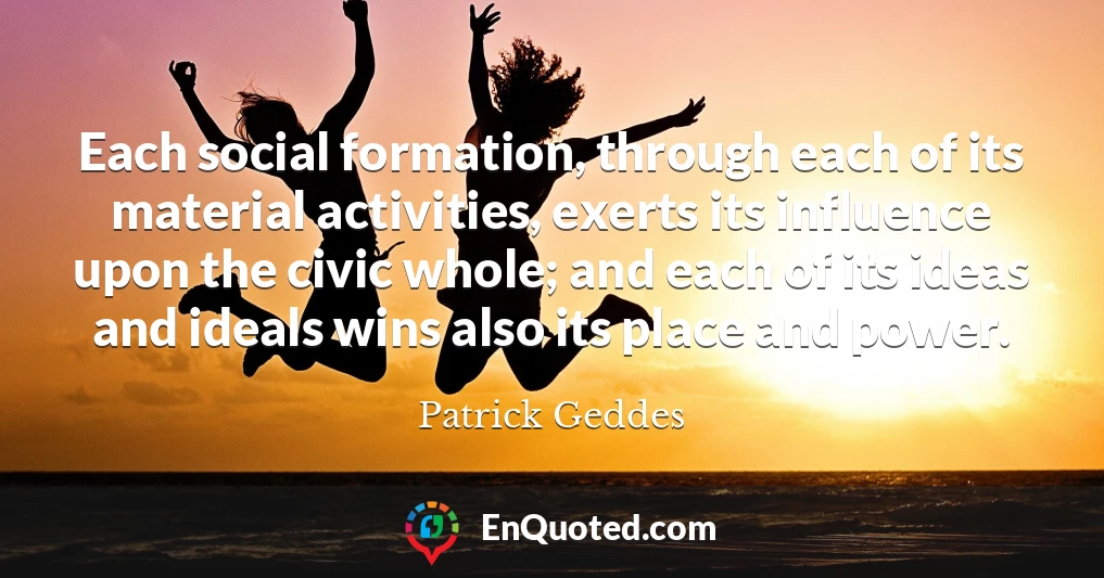 Each social formation, through each of its material activities, exerts its influence upon the civic whole; and each of its ideas and ideals wins also its place and power.