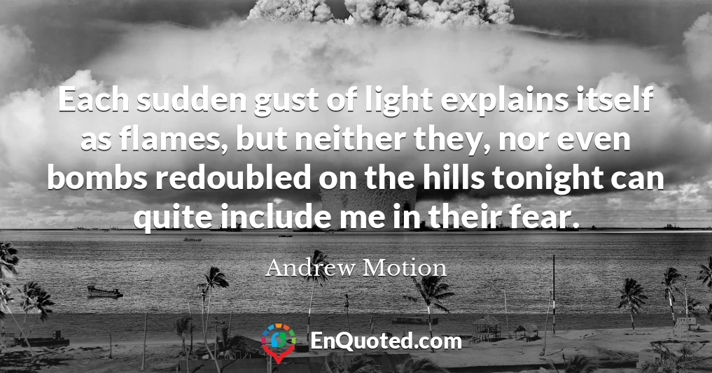 Each sudden gust of light explains itself as flames, but neither they, nor even bombs redoubled on the hills tonight can quite include me in their fear.