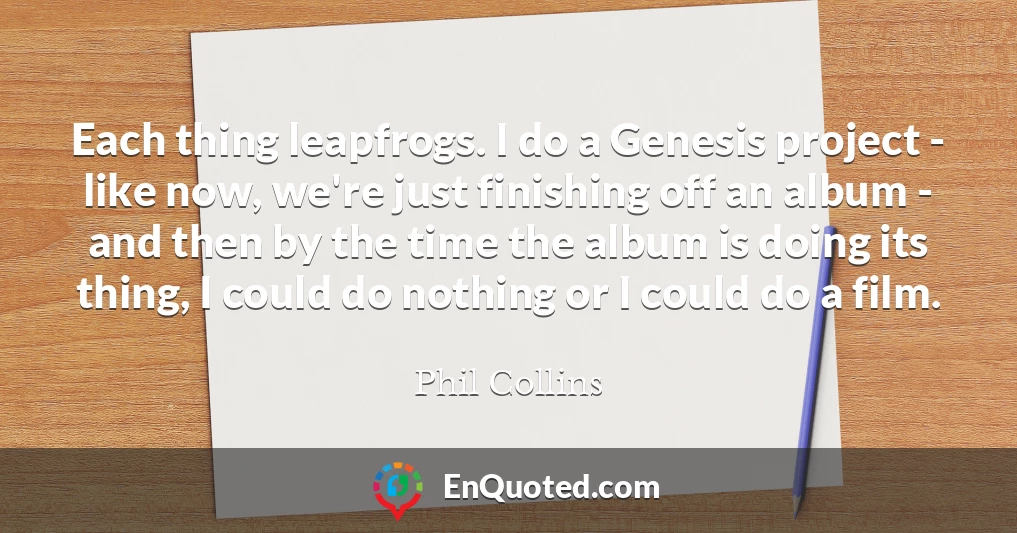 Each thing leapfrogs. I do a Genesis project - like now, we're just finishing off an album - and then by the time the album is doing its thing, I could do nothing or I could do a film.