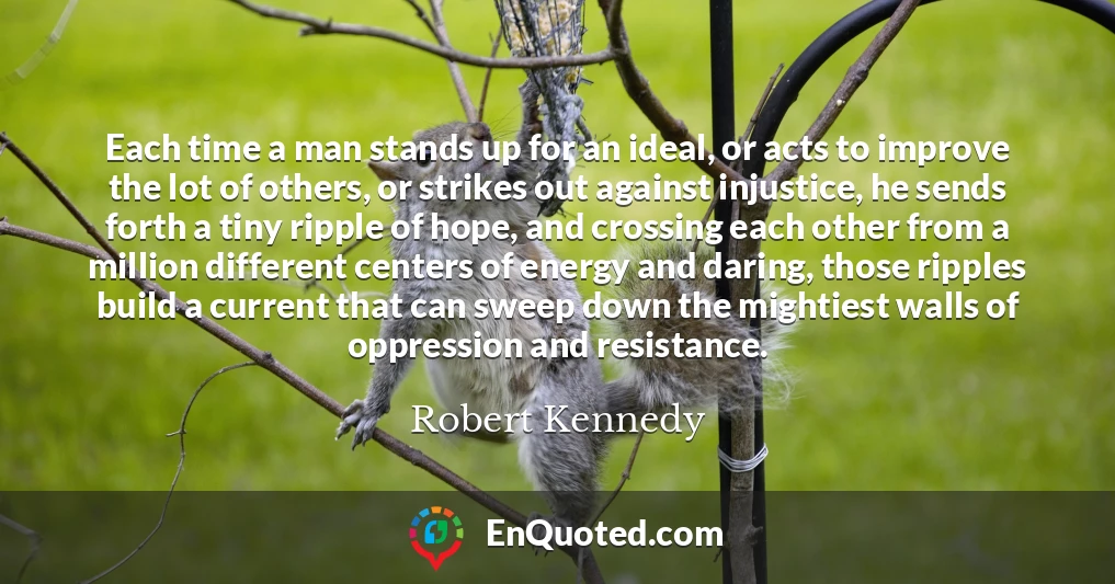 Each time a man stands up for an ideal, or acts to improve the lot of others, or strikes out against injustice, he sends forth a tiny ripple of hope, and crossing each other from a million different centers of energy and daring, those ripples build a current that can sweep down the mightiest walls of oppression and resistance.