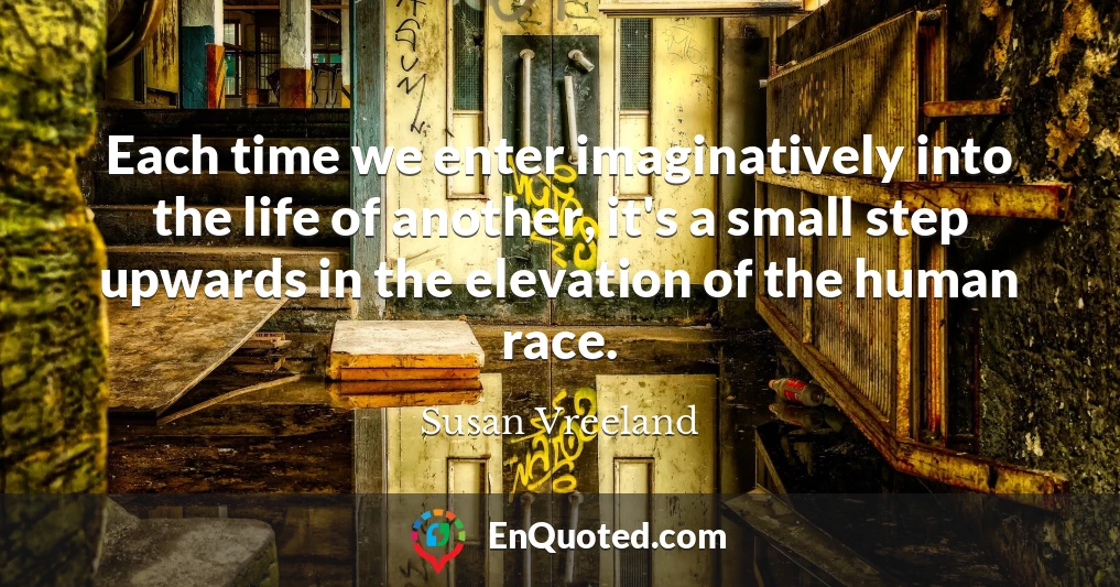 Each time we enter imaginatively into the life of another, it's a small step upwards in the elevation of the human race.
