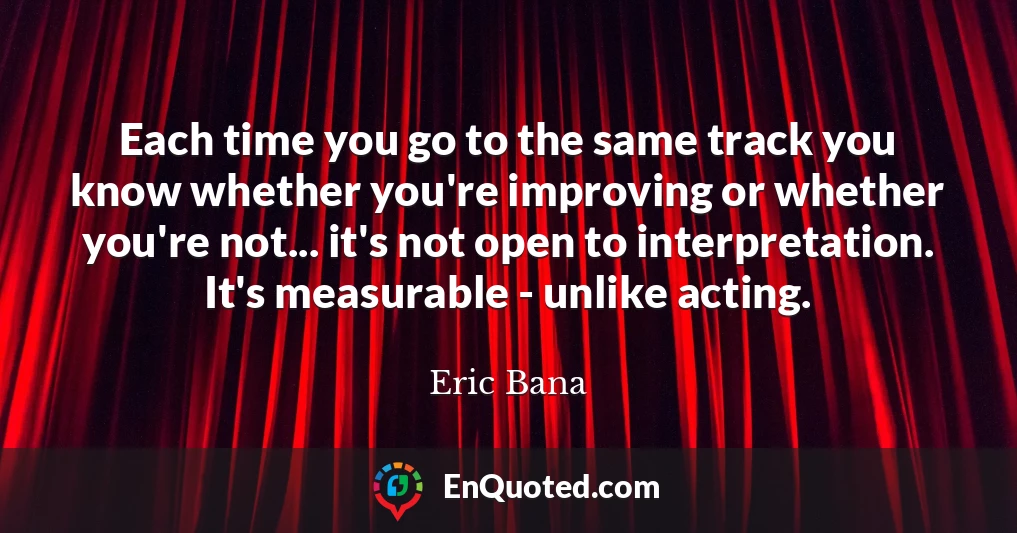 Each time you go to the same track you know whether you're improving or whether you're not... it's not open to interpretation. It's measurable - unlike acting.